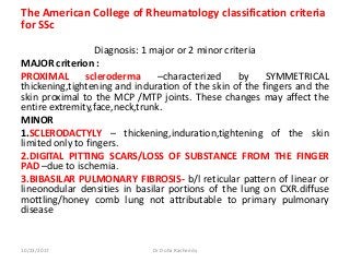 The American College of Rheumatology classification criteria
for SSc
Diagnosis: 1 major or 2 minor criteria
MAJOR criterion :
PROXIMAL scleroderma –characterized by SYMMETRICAL
thickening,tightening and induration of the skin of the fingers and the
skin proximal to the MCP /MTP joints. These changes may affect the
entire extremity,face,neck,trunk.
MINOR
1.SCLERODACTYLY – thickening,induration,tightening of the skin
limited only to fingers.
2.DIGITAL PITTING SCARS/LOSS OF SUBSTANCE FROM THE FINGER
PAD –due to ischemia.
3.BIBASILAR PULMONARY FIBROSIS- b/l reticular pattern of linear or
lineonodular densities in basilar portions of the lung on CXR.diffuse
mottling/honey comb lung not attributable to primary pulmonary
disease
10/23/2017 Dr Doha Rasheedy
 