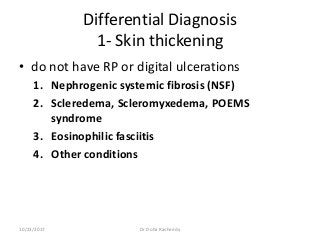 Differential Diagnosis
1- Skin thickening
• do not have RP or digital ulcerations
1. Nephrogenic systemic fibrosis (NSF)
2. Scleredema, Scleromyxedema, POEMS
syndrome
3. Eosinophilic fasciitis
4. Other conditions
10/23/2017 Dr Doha Rasheedy
 