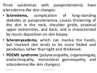 Three syndromes with paraproteinemia have
scleroderma-like skin changes:
• Scleredema, complication of long-standing
diabetes or paraproteinemia, causes thickening of
the skin in the neck, shoulder girdle, proximal
upper extremities, and back, and is characterized
by mucin deposition on skin biopsy.
• Scleromyxedema, which can involve the hands,
but involved skin tends to be more folded and
pendulous rather than tight and thickened.
• POEMS syndrome (polyneuropathy, organomegaly,
endocrinopathy, monoclonal gammopathy, and
scleroderma-like skin changes).
10/23/2017 Dr Doha Rasheedy
 