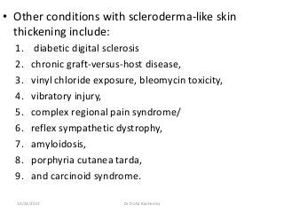 • Other conditions with scleroderma-like skin
thickening include:
1. diabetic digital sclerosis
2. chronic graft-versus-host disease,
3. vinyl chloride exposure, bleomycin toxicity,
4. vibratory injury,
5. complex regional pain syndrome/
6. reflex sympathetic dystrophy,
7. amyloidosis,
8. porphyria cutanea tarda,
9. and carcinoid syndrome.
10/23/2017 Dr Doha Rasheedy
 