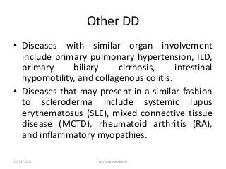 Other DD
• Diseases with similar organ involvement
include primary pulmonary hypertension, ILD,
primary biliary cirrhosis, intestinal
hypomotility, and collagenous colitis.
• Diseases that may present in a similar fashion
to scleroderma include systemic lupus
erythematosus (SLE), mixed connective tissue
disease (MCTD), rheumatoid arthritis (RA),
and inflammatory myopathies.
10/23/2017 Dr Doha Rasheedy
 