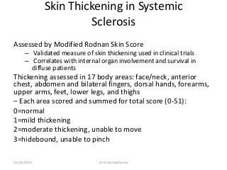 Skin Thickening in Systemic
Sclerosis
Assessed by Modified Rodnan Skin Score
– Validated measure of skin thickening used in clinical trials
– Correlates with internal organ involvement and survival in
diffuse patients
Thickening assessed in 17 body areas: face/neck, anterior
chest, abdomen and bilateral fingers, dorsal hands, forearms,
upper arms, feet, lower legs, and thighs
– Each area scored and summed for total score (0-51):
0=normal
1=mild thickening
2=moderate thickening, unable to move
3=hidebound, unable to pinch
10/23/2017 Dr Doha Rasheedy
 
