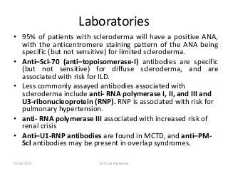 Laboratories
• 95% of patients with scleroderma will have a positive ANA,
with the anticentromere staining pattern of the ANA being
specific (but not sensitive) for limited scleroderma.
• Anti–Scl-70 (anti–topoisomerase-I) antibodies are specific
(but not sensitive) for diffuse scleroderma, and are
associated with risk for ILD.
• Less commonly assayed antibodies associated with
scleroderma include anti- RNA polymerase I, II, and III and
U3-ribonucleoprotein (RNP). RNP is associated with risk for
pulmonary hypertension.
• anti- RNA polymerase III associated with increased risk of
renal crisis
• Anti–U1-RNP antibodies are found in MCTD, and anti–PM-
Scl antibodies may be present in overlap syndromes.
10/23/2017 Dr Doha Rasheedy
 