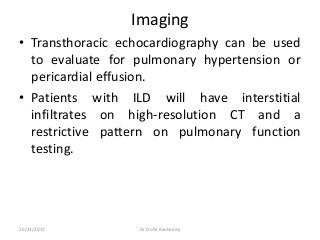 Imaging
• Transthoracic echocardiography can be used
to evaluate for pulmonary hypertension or
pericardial effusion.
• Patients with ILD will have interstitial
infiltrates on high-resolution CT and a
restrictive pattern on pulmonary function
testing.
10/23/2017 Dr Doha Rasheedy
 