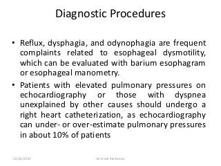 Diagnostic Procedures
• Reflux, dysphagia, and odynophagia are frequent
complaints related to esophageal dysmotility,
which can be evaluated with barium esophagram
or esophageal manometry.
• Patients with elevated pulmonary pressures on
echocardiography or those with dyspnea
unexplained by other causes should undergo a
right heart catheterization, as echocardiography
can under- or over-estimate pulmonary pressures
in about 10% of patients
10/23/2017 Dr Doha Rasheedy
 