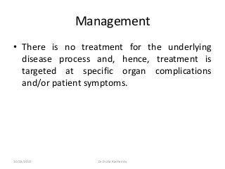 Management
• There is no treatment for the underlying
disease process and, hence, treatment is
targeted at specific organ complications
and/or patient symptoms.
10/23/2017 Dr Doha Rasheedy
 