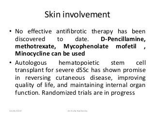 Skin involvement
• No effective antifibrotic therapy has been
discovered to date. D-Pencillamine,
methotrexate, Mycophenolate mofetil ,
Minocycline can be used
• Autologous hematopoietic stem cell
transplant for severe dSSc has shown promise
in reversing cutaneous disease, improving
quality of life, and maintaining internal organ
function. Randomized trials are in progress
10/23/2017 Dr Doha Rasheedy
 