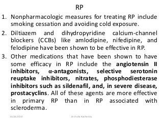 RP
1. Nonpharmacologic measures for treating RP include
smoking cessation and avoiding cold exposure.
2. Diltiazem and dihydropyridine calcium-channel
blockers (CCBs) like amlodipine, nifedipine, and
felodipine have been shown to be effective in RP.
3. Other medications that have been shown to have
some efficacy in RP include the angiotensin II
inhibitors, α-antagonists, selective serotonin
reuptake inhibitors, nitrates, phosphodiesterase
inhibitors such as sildenafil, and, in severe disease,
prostacyclins. All of these agents are more effective
in primary RP than in RP associated with
scleroderma.
10/23/2017 Dr Doha Rasheedy
 