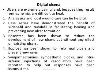 Digital ulcers:
• Ulcers are extremely painful and, because they result
from ischemia, are difficult to heal.
1. Analgesics and local wound care can be helpful.
2. Case series have demonstrated the benefit of
sildenafil and tadalafil in facilitating healing and
preventing new ulcer formation.
3. Bosentan has been shown to reduce the
development of new ulcers but without any effect
on existing ulcers.
4. Iloprost has been shown to help heal ulcers and
prevent new ones
5. Sympathectomies, sympathetic blocks, and intra-
arterial injections of vasodilators have been
reported to help but responses have been
inconsistent.10/23/2017 Dr Doha Rasheedy
 