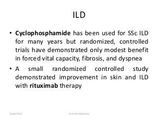 ILD
• Cyclophosphamide has been used for SSc ILD
for many years but randomized, controlled
trials have demonstrated only modest benefit
in forced vital capacity, fibrosis, and dyspnea
• A small randomized controlled study
demonstrated improvement in skin and ILD
with rituximab therapy
10/23/2017 Dr Doha Rasheedy
 