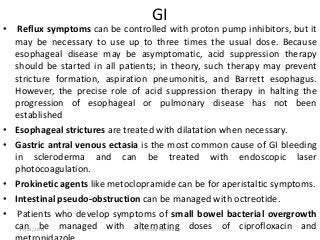 GI
• Reflux symptoms can be controlled with proton pump inhibitors, but it
may be necessary to use up to three times the usual dose. Because
esophageal disease may be asymptomatic, acid suppression therapy
should be started in all patients; in theory, such therapy may prevent
stricture formation, aspiration pneumonitis, and Barrett esophagus.
However, the precise role of acid suppression therapy in halting the
progression of esophageal or pulmonary disease has not been
established
• Esophageal strictures are treated with dilatation when necessary.
• Gastric antral venous ectasia is the most common cause of GI bleeding
in scleroderma and can be treated with endoscopic laser
photocoagulation.
• Prokinetic agents like metoclopramide can be for aperistaltic symptoms.
• Intestinal pseudo-obstruction can be managed with octreotide.
• Patients who develop symptoms of small bowel bacterial overgrowth
can be managed with alternating doses of ciprofloxacin and10/23/2017 Dr Doha Rasheedy
 