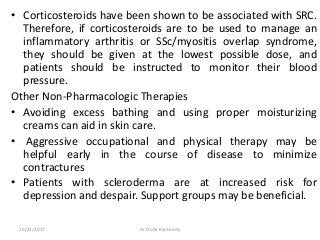 • Corticosteroids have been shown to be associated with SRC.
Therefore, if corticosteroids are to be used to manage an
inflammatory arthritis or SSc/myositis overlap syndrome,
they should be given at the lowest possible dose, and
patients should be instructed to monitor their blood
pressure.
Other Non-Pharmacologic Therapies
• Avoiding excess bathing and using proper moisturizing
creams can aid in skin care.
• Aggressive occupational and physical therapy may be
helpful early in the course of disease to minimize
contractures
• Patients with scleroderma are at increased risk for
depression and despair. Support groups may be beneficial.
10/23/2017 Dr Doha Rasheedy
 