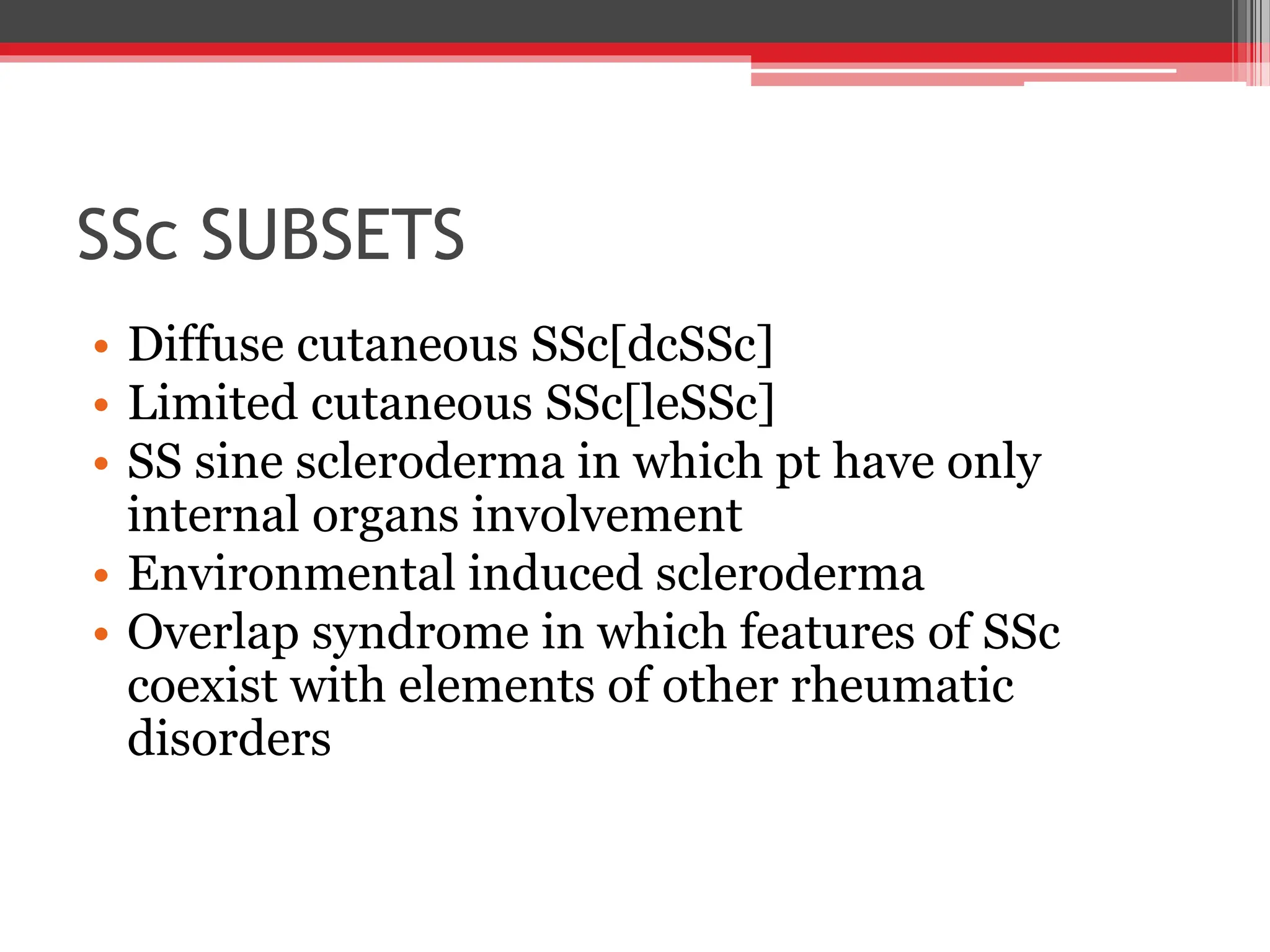 SSc SUBSETS
• Diffuse cutaneous SSc[dcSSc]
• Limited cutaneous SSc[leSSc]
• SS sine scleroderma in which pt have only
internal organs involvement
• Environmental induced scleroderma
• Overlap syndrome in which features of SSc
coexist with elements of other rheumatic
disorders
 