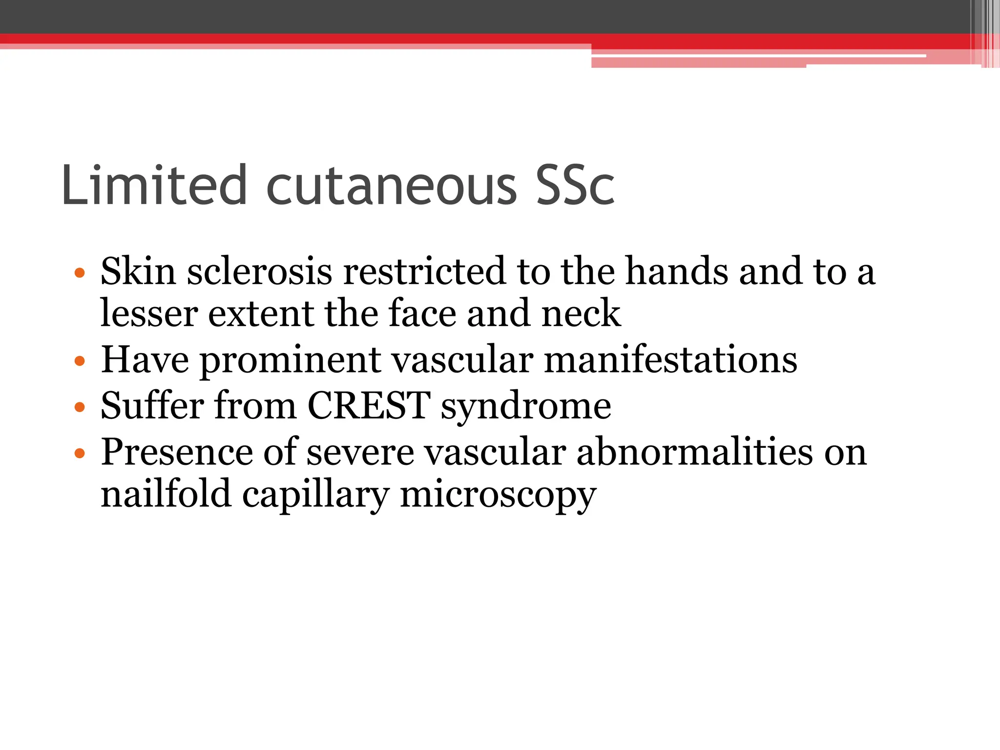 Limited cutaneous SSc
• Skin sclerosis restricted to the hands and to a
lesser extent the face and neck
• Have prominent vascular manifestations
• Suffer from CREST syndrome
• Presence of severe vascular abnormalities on
nailfold capillary microscopy
 