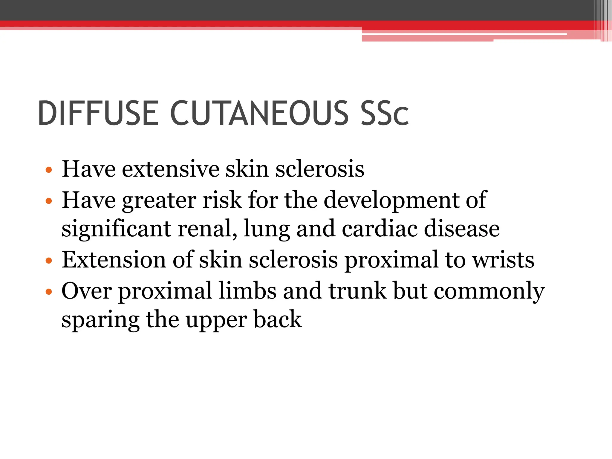 DIFFUSE CUTANEOUS SSc
• Have extensive skin sclerosis
• Have greater risk for the development of
significant renal, lung and cardiac disease
• Extension of skin sclerosis proximal to wrists
• Over proximal limbs and trunk but commonly
sparing the upper back
 