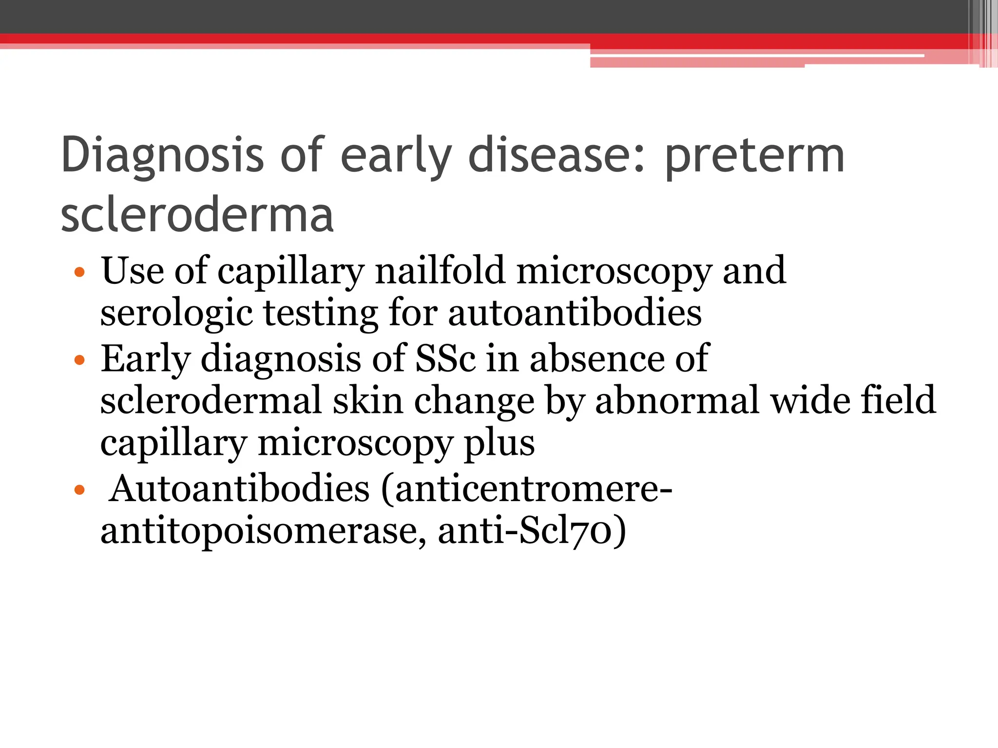 Diagnosis of early disease: preterm
scleroderma
• Use of capillary nailfold microscopy and
serologic testing for autoantibodies
• Early diagnosis of SSc in absence of
sclerodermal skin change by abnormal wide field
capillary microscopy plus
• Autoantibodies (anticentromere-
antitopoisomerase, anti-Scl70)
 