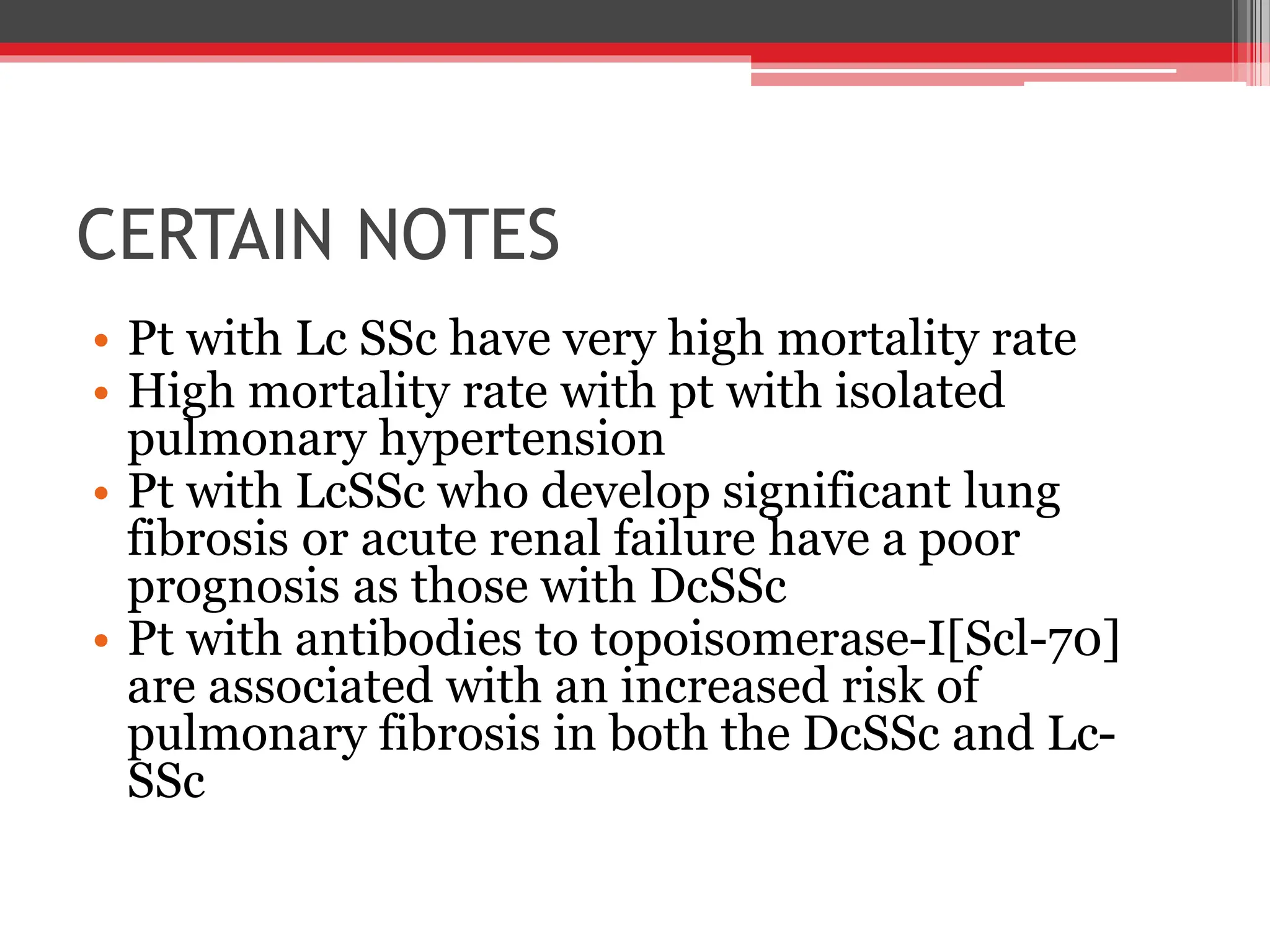 CERTAIN NOTES
• Pt with Lc SSc have very high mortality rate
• High mortality rate with pt with isolated
pulmonary hypertension
• Pt with LcSSc who develop significant lung
fibrosis or acute renal failure have a poor
prognosis as those with DcSSc
• Pt with antibodies to topoisomerase-I[Scl-70]
are associated with an increased risk of
pulmonary fibrosis in both the DcSSc and Lc-
SSc
 