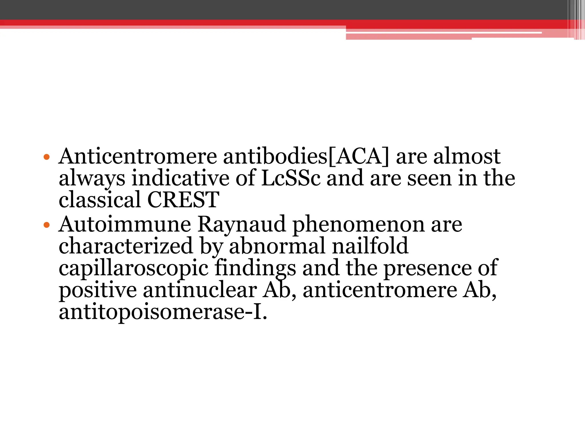 • Anticentromere antibodies[ACA] are almost
always indicative of LcSSc and are seen in the
classical CREST
• Autoimmune Raynaud phenomenon are
characterized by abnormal nailfold
capillaroscopic findings and the presence of
positive antinuclear Ab, anticentromere Ab,
antitopoisomerase-I.
 