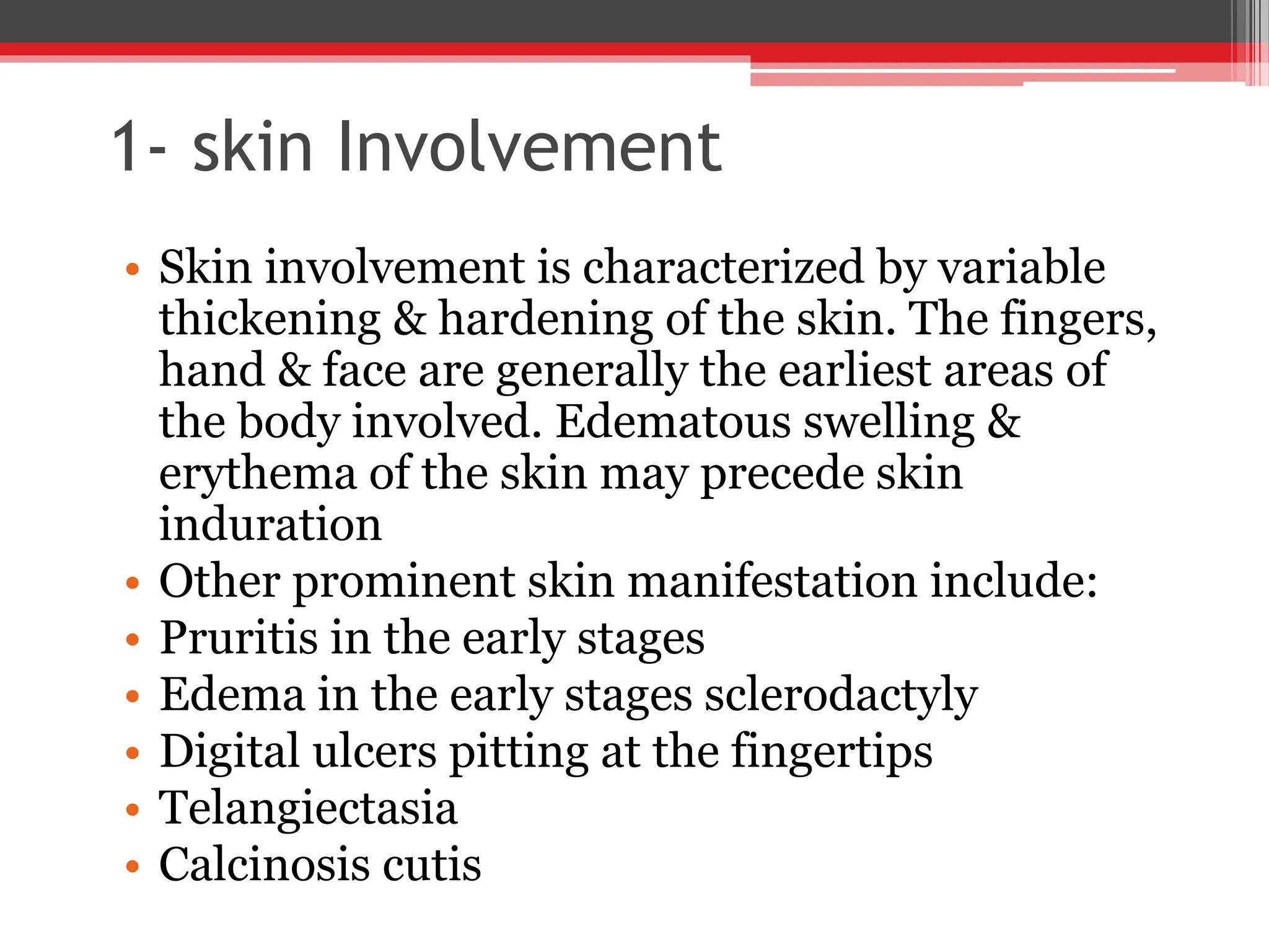 1- skin Involvement
• Skin involvement is characterized by variable
thickening & hardening of the skin. The fingers,
hand & face are generally the earliest areas of
the body involved. Edematous swelling &
erythema of the skin may precede skin
induration
• Other prominent skin manifestation include:
• Pruritis in the early stages
• Edema in the early stages sclerodactyly
• Digital ulcers pitting at the fingertips
• Telangiectasia
• Calcinosis cutis
 