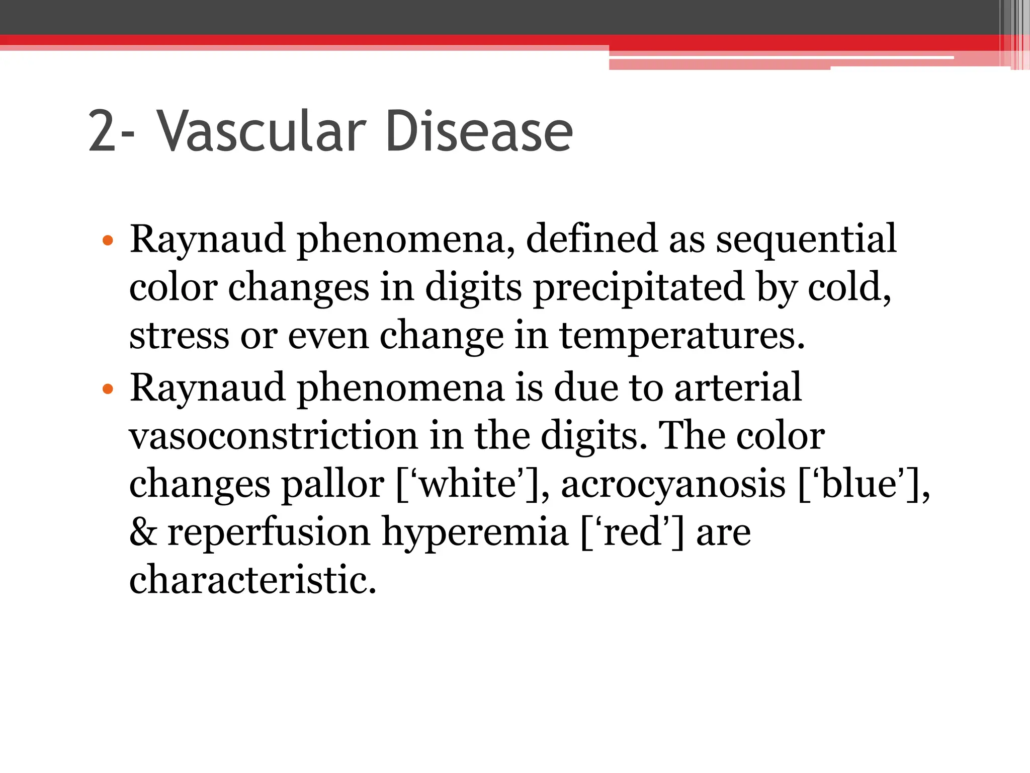 2- Vascular Disease
• Raynaud phenomena, defined as sequential
color changes in digits precipitated by cold,
stress or even change in temperatures.
• Raynaud phenomena is due to arterial
vasoconstriction in the digits. The color
changes pallor [‘white’], acrocyanosis [‘blue’],
& reperfusion hyperemia [‘red’] are
characteristic.
 