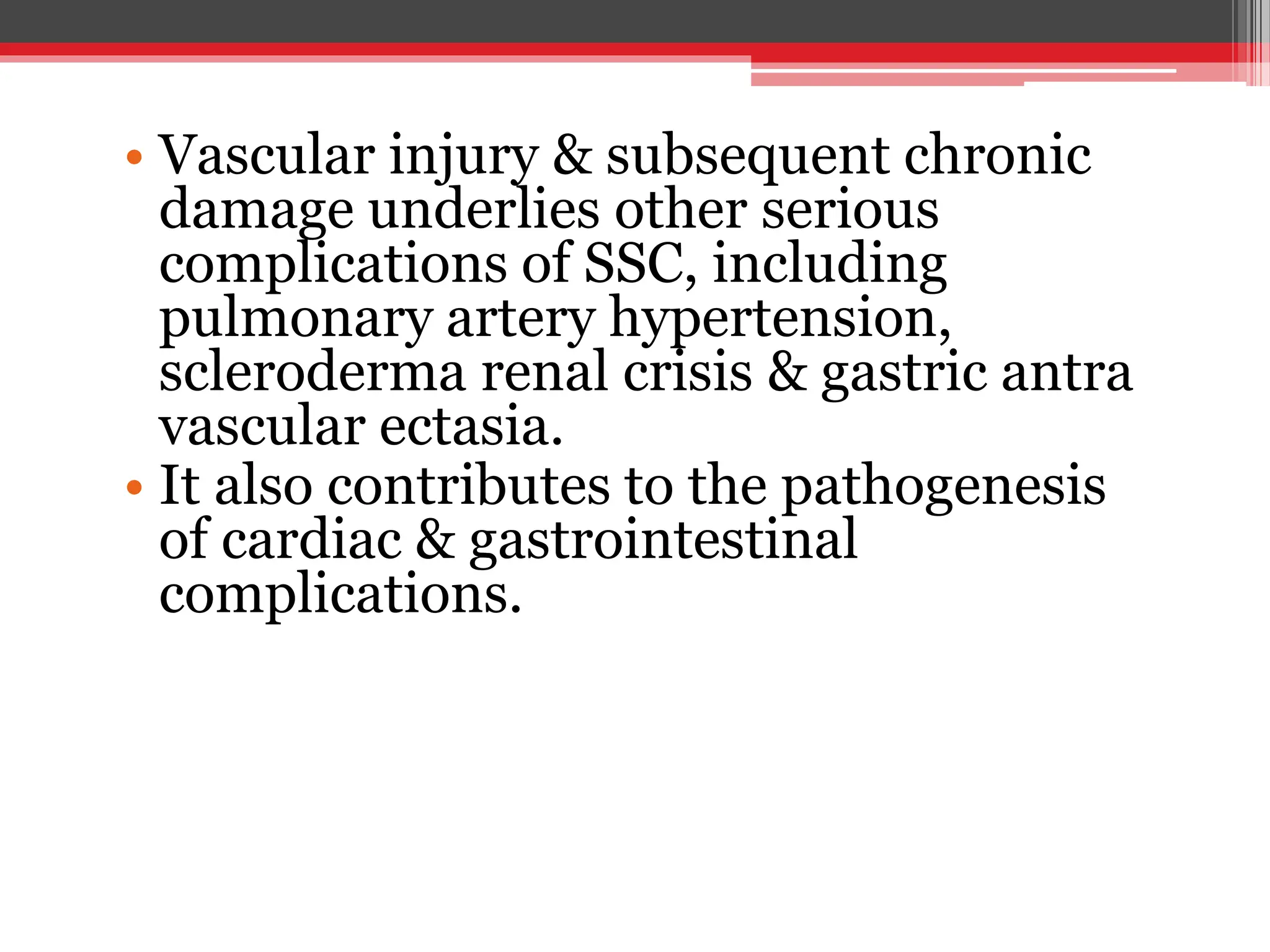 • Vascular injury & subsequent chronic
damage underlies other serious
complications of SSC, including
pulmonary artery hypertension,
scleroderma renal crisis & gastric antra
vascular ectasia.
• It also contributes to the pathogenesis
of cardiac & gastrointestinal
complications.
 