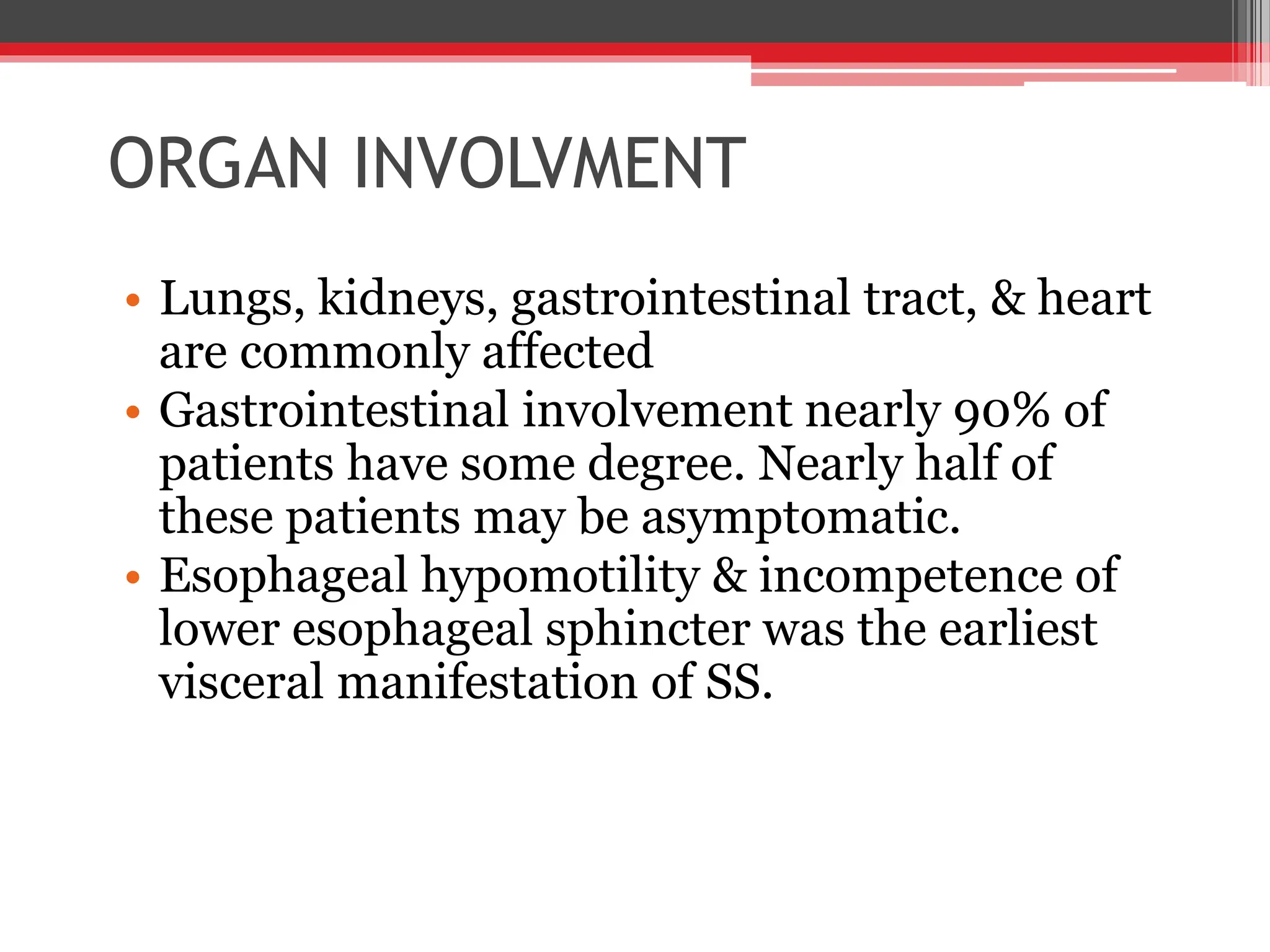 ORGAN INVOLVMENT
• Lungs, kidneys, gastrointestinal tract, & heart
are commonly affected
• Gastrointestinal involvement nearly 90% of
patients have some degree. Nearly half of
these patients may be asymptomatic.
• Esophageal hypomotility & incompetence of
lower esophageal sphincter was the earliest
visceral manifestation of SS.
 