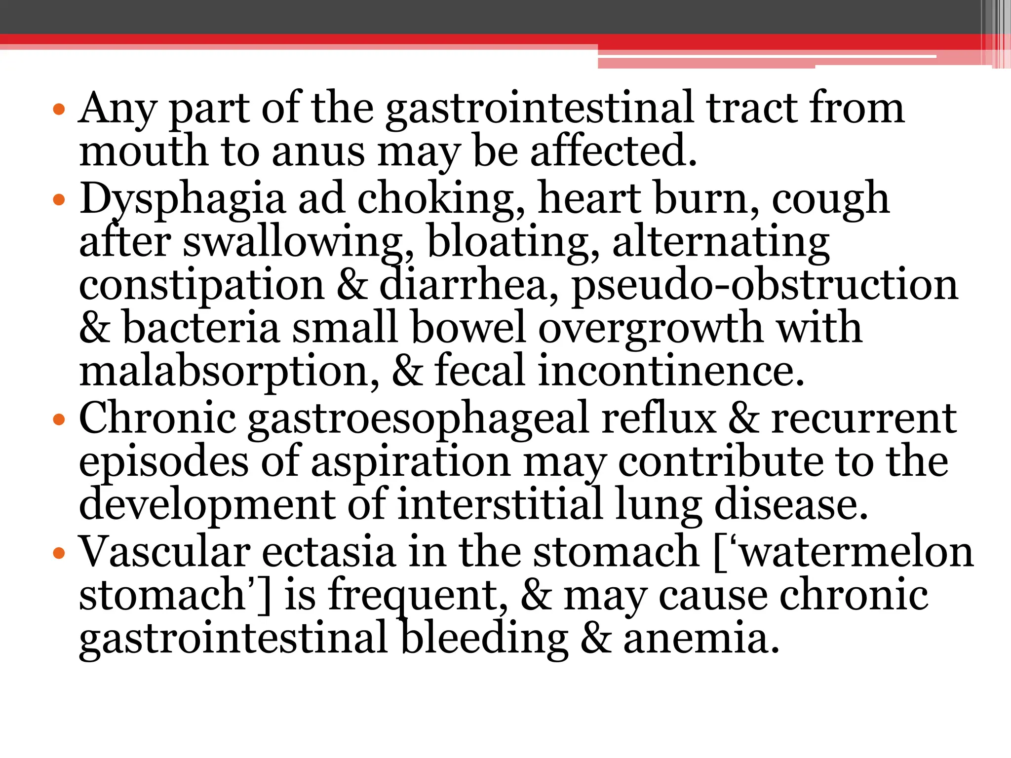 • Any part of the gastrointestinal tract from
mouth to anus may be affected.
• Dysphagia ad choking, heart burn, cough
after swallowing, bloating, alternating
constipation & diarrhea, pseudo-obstruction
& bacteria small bowel overgrowth with
malabsorption, & fecal incontinence.
• Chronic gastroesophageal reflux & recurrent
episodes of aspiration may contribute to the
development of interstitial lung disease.
• Vascular ectasia in the stomach [‘watermelon
stomach’] is frequent, & may cause chronic
gastrointestinal bleeding & anemia.
 