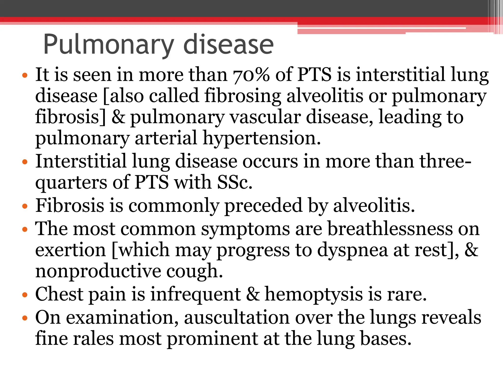 Pulmonary disease
• It is seen in more than 70% of PTS is interstitial lung
disease [also called fibrosing alveolitis or pulmonary
fibrosis] & pulmonary vascular disease, leading to
pulmonary arterial hypertension.
• Interstitial lung disease occurs in more than three-
quarters of PTS with SSc.
• Fibrosis is commonly preceded by alveolitis.
• The most common symptoms are breathlessness on
exertion [which may progress to dyspnea at rest], &
nonproductive cough.
• Chest pain is infrequent & hemoptysis is rare.
• On examination, auscultation over the lungs reveals
fine rales most prominent at the lung bases.
 