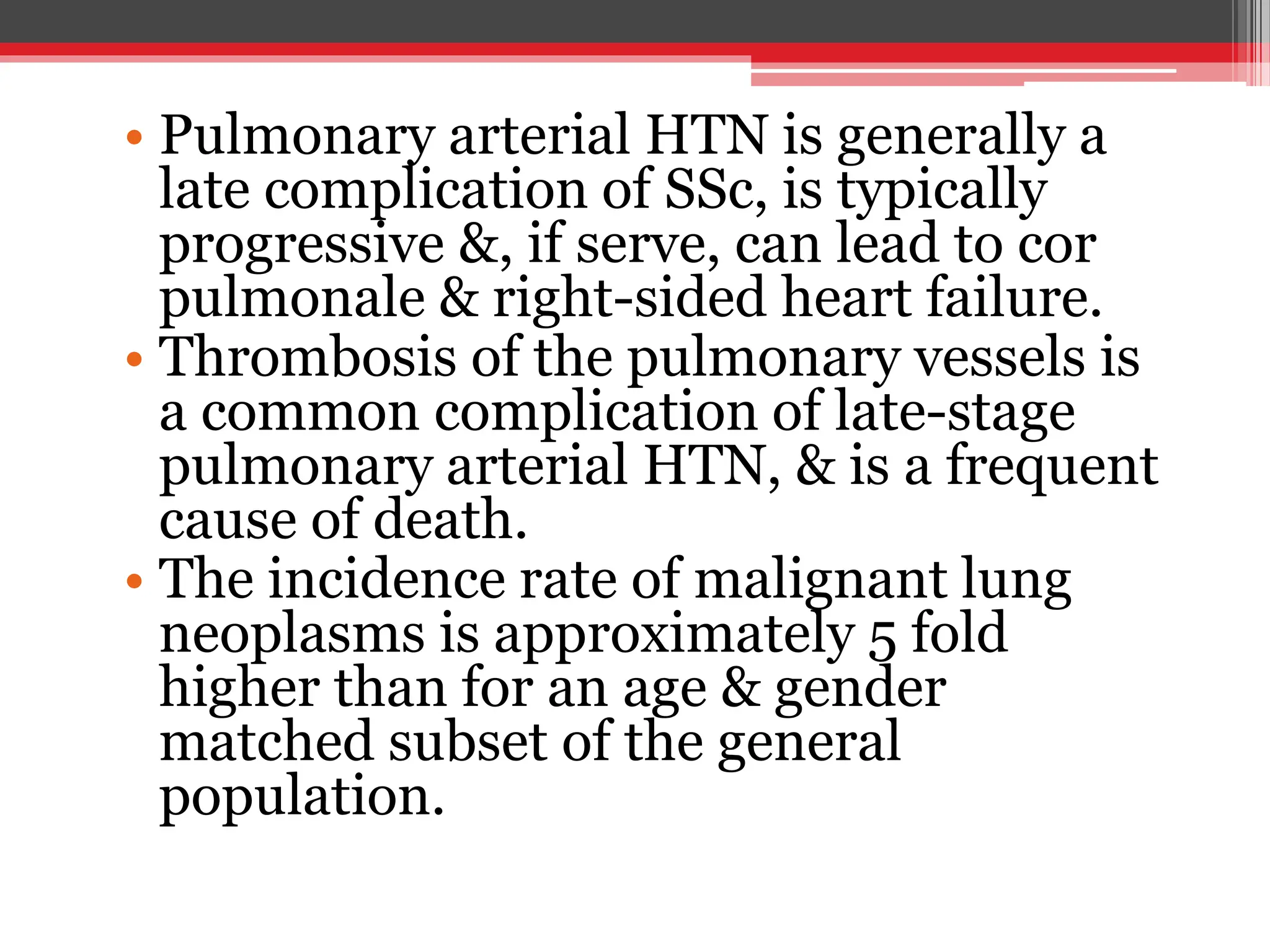 • Pulmonary arterial HTN is generally a
late complication of SSc, is typically
progressive &, if serve, can lead to cor
pulmonale & right-sided heart failure.
• Thrombosis of the pulmonary vessels is
a common complication of late-stage
pulmonary arterial HTN, & is a frequent
cause of death.
• The incidence rate of malignant lung
neoplasms is approximately 5 fold
higher than for an age & gender
matched subset of the general
population.
 