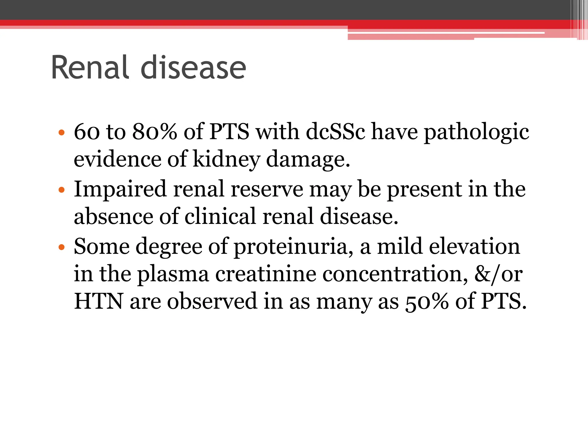 Renal disease
• 60 to 80% of PTS with dcSSc have pathologic
evidence of kidney damage.
• Impaired renal reserve may be present in the
absence of clinical renal disease.
• Some degree of proteinuria, a mild elevation
in the plasma creatinine concentration, &/or
HTN are observed in as many as 50% of PTS.
 