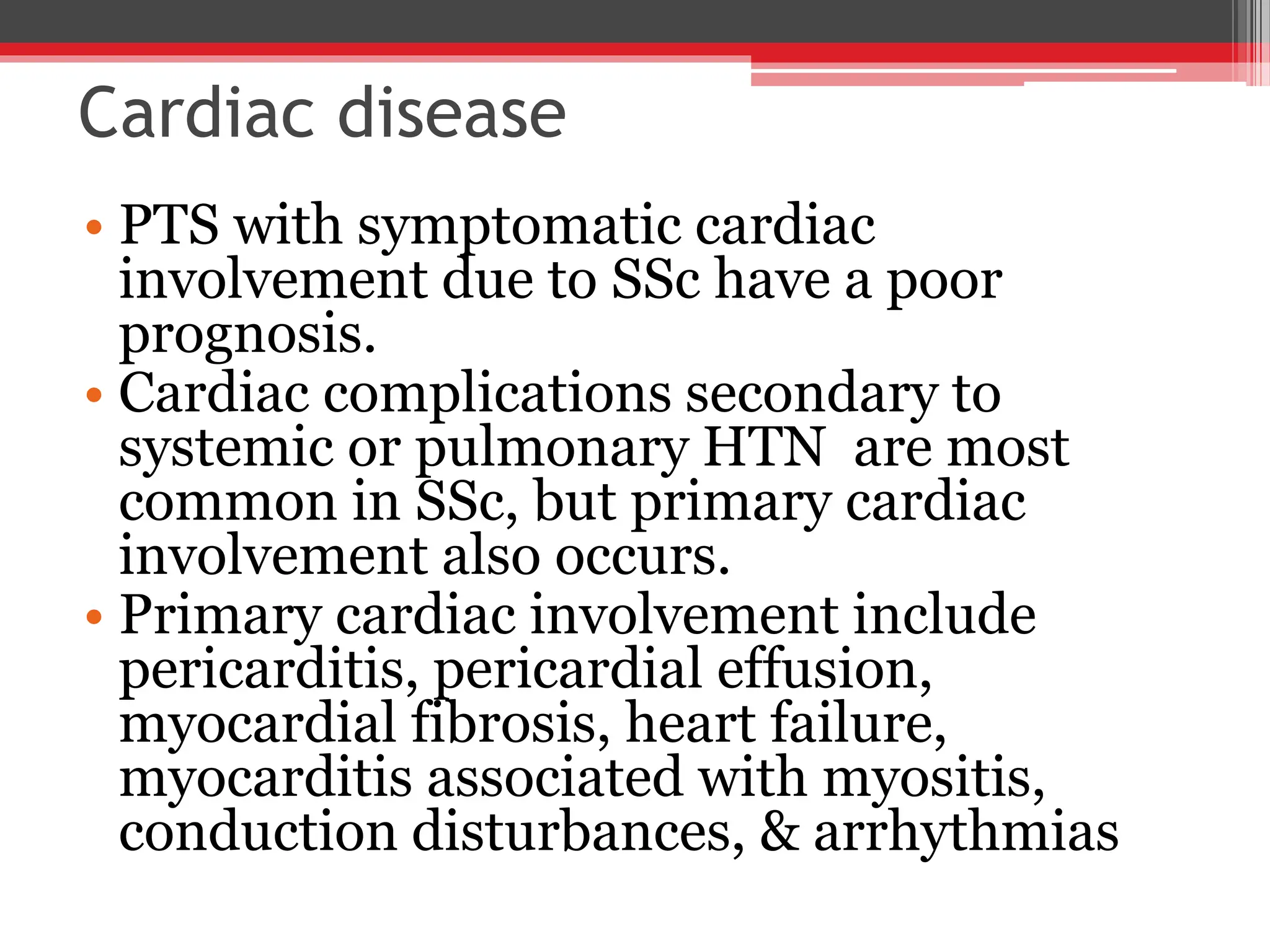 Cardiac disease
• PTS with symptomatic cardiac
involvement due to SSc have a poor
prognosis.
• Cardiac complications secondary to
systemic or pulmonary HTN are most
common in SSc, but primary cardiac
involvement also occurs.
• Primary cardiac involvement include
pericarditis, pericardial effusion,
myocardial fibrosis, heart failure,
myocarditis associated with myositis,
conduction disturbances, & arrhythmias
 