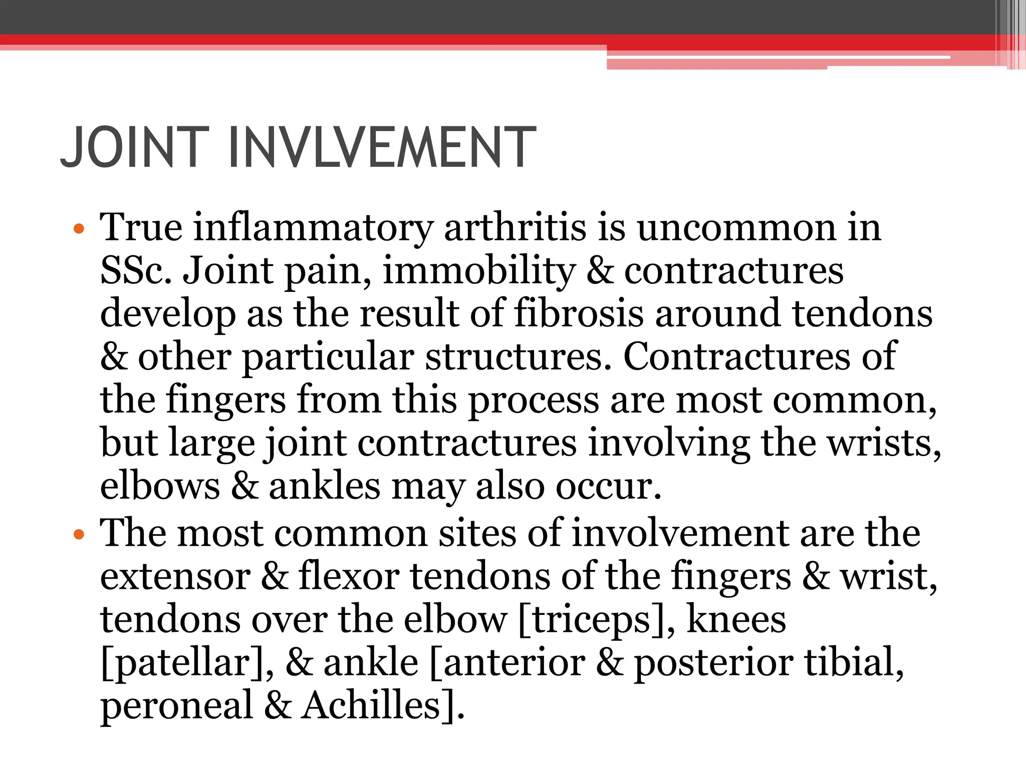 JOINT INVLVEMENT
• True inflammatory arthritis is uncommon in
SSc. Joint pain, immobility & contractures
develop as the result of fibrosis around tendons
& other particular structures. Contractures of
the fingers from this process are most common,
but large joint contractures involving the wrists,
elbows & ankles may also occur.
• The most common sites of involvement are the
extensor & flexor tendons of the fingers & wrist,
tendons over the elbow [triceps], knees
[patellar], & ankle [anterior & posterior tibial,
peroneal & Achilles].
 