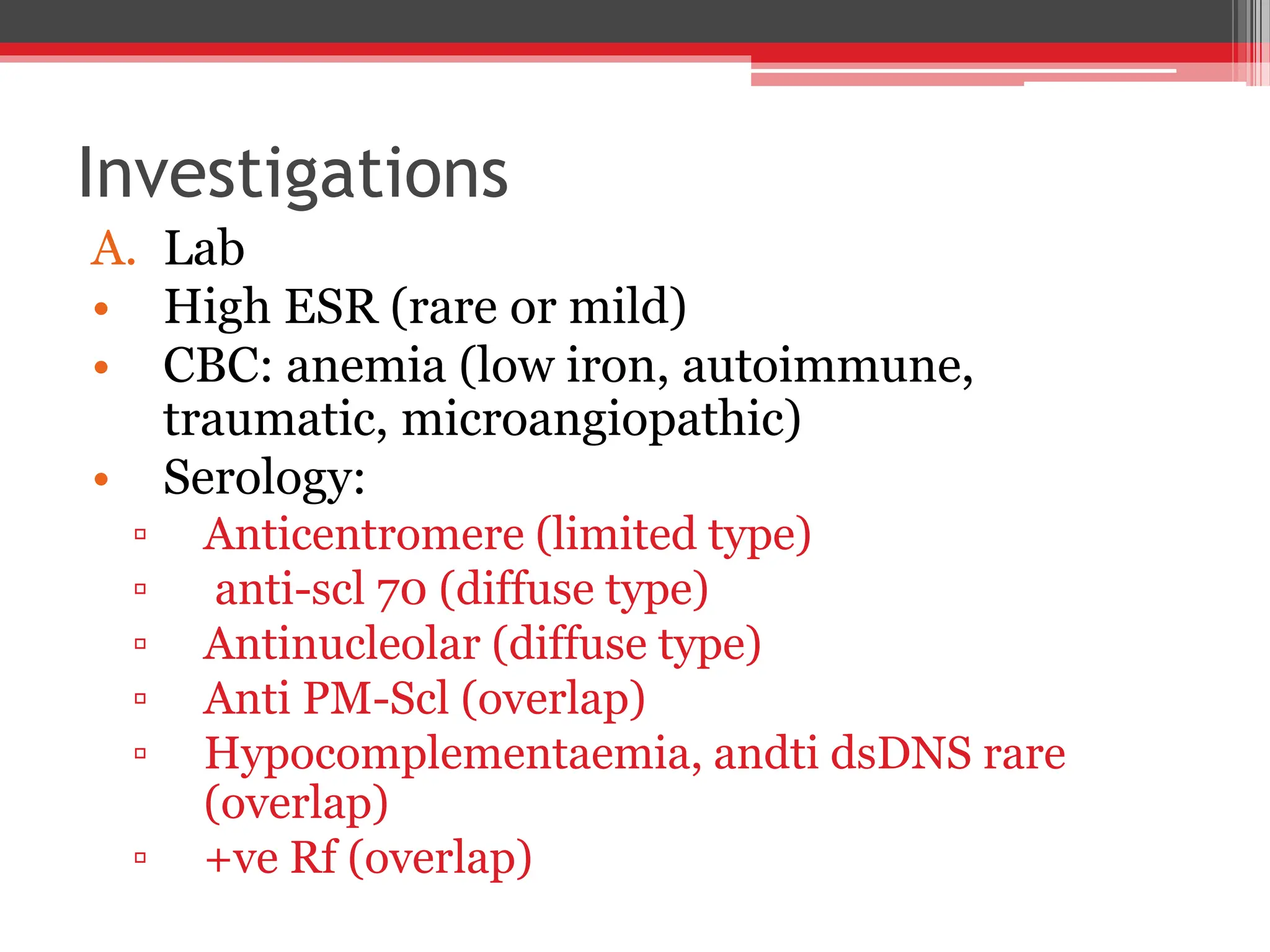 Investigations
A. Lab
• High ESR (rare or mild)
• CBC: anemia (low iron, autoimmune,
traumatic, microangiopathic)
• Serology:
▫ Anticentromere (limited type)
▫ anti-scl 70 (diffuse type)
▫ Antinucleolar (diffuse type)
▫ Anti PM-Scl (overlap)
▫ Hypocomplementaemia, andti dsDNS rare
(overlap)
▫ +ve Rf (overlap)
 