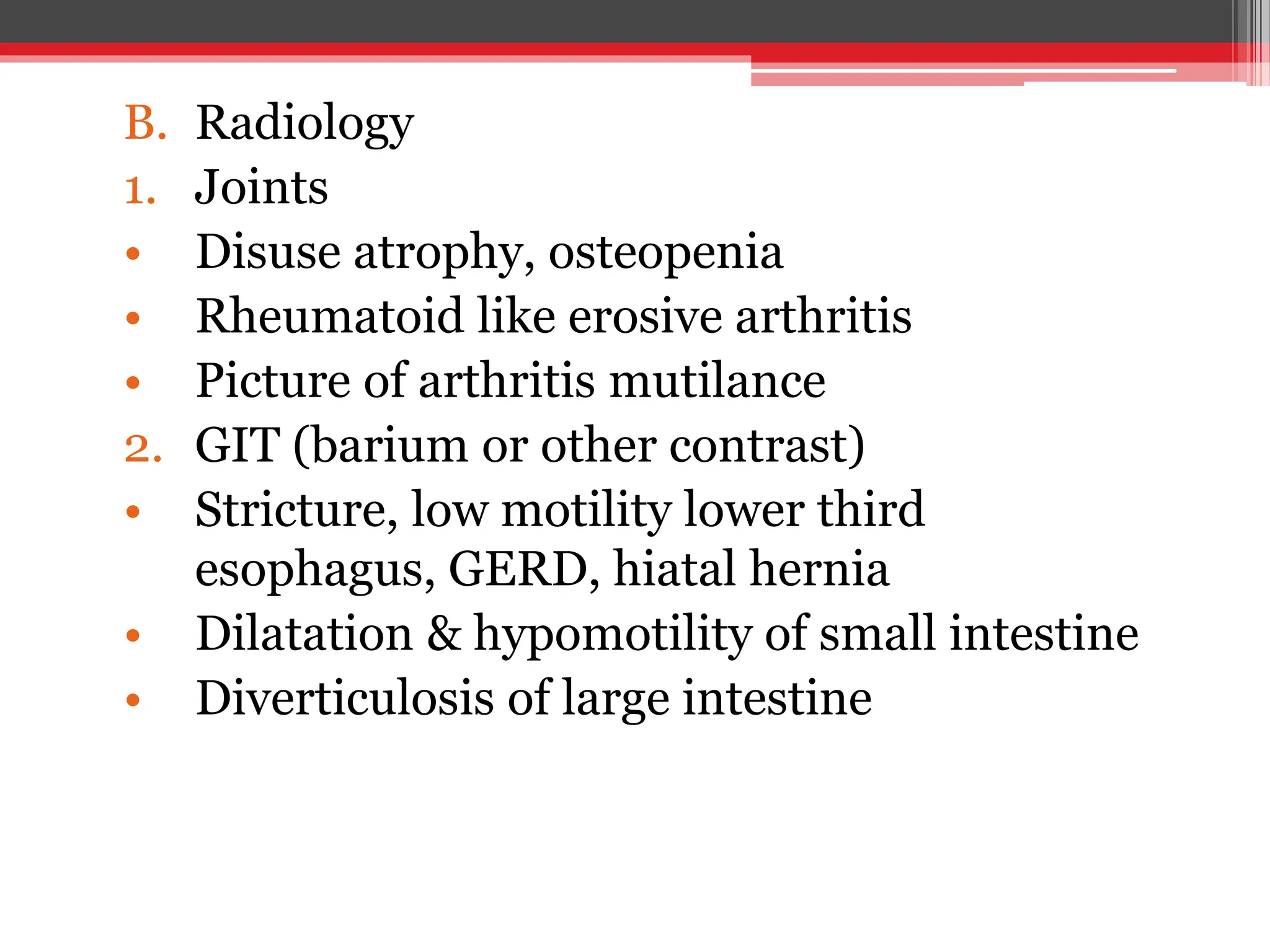 B. Radiology
1. Joints
• Disuse atrophy, osteopenia
• Rheumatoid like erosive arthritis
• Picture of arthritis mutilance
2. GIT (barium or other contrast)
• Stricture, low motility lower third
esophagus, GERD, hiatal hernia
• Dilatation & hypomotility of small intestine
• Diverticulosis of large intestine
 