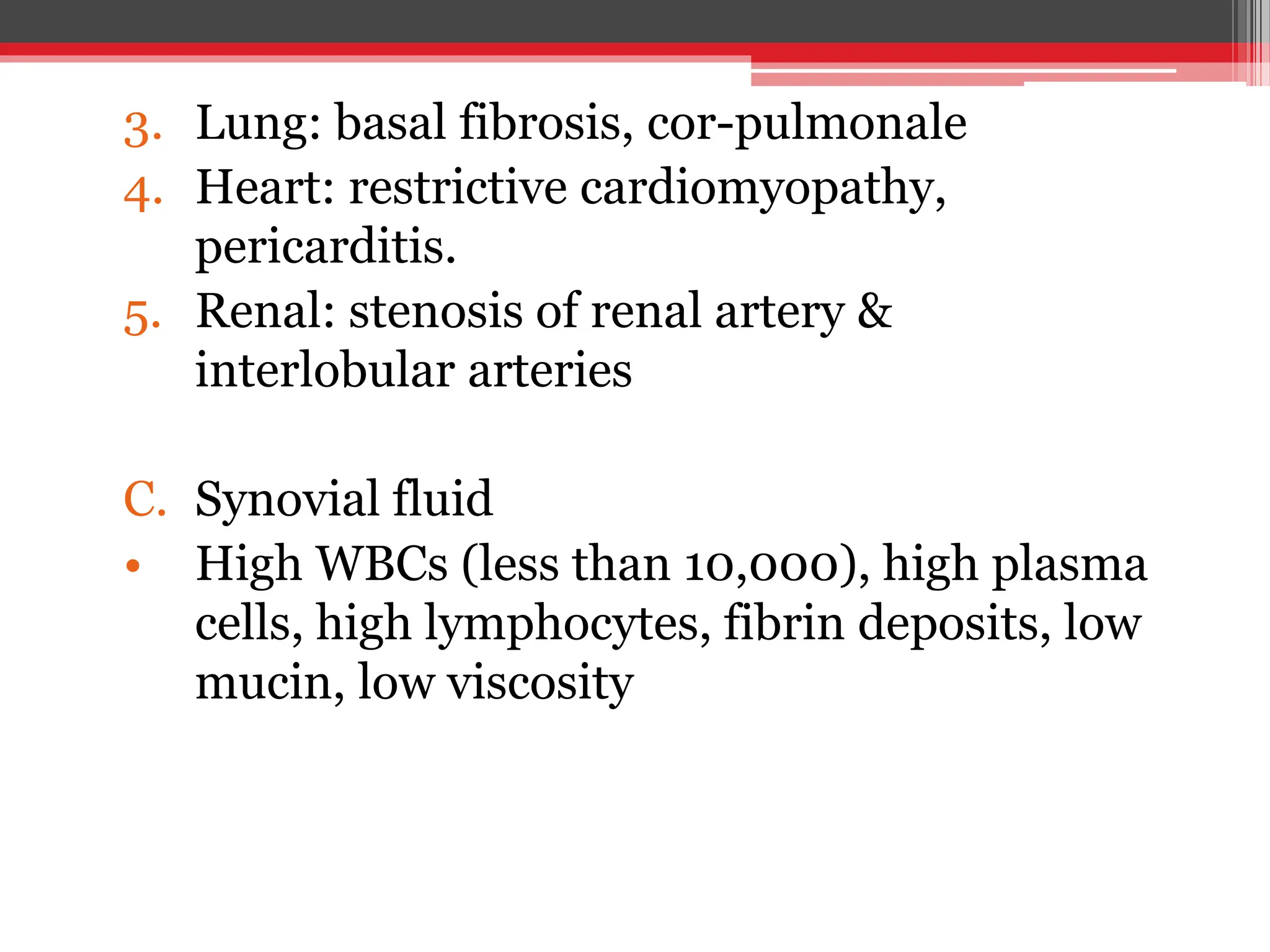 3. Lung: basal fibrosis, cor-pulmonale
4. Heart: restrictive cardiomyopathy,
pericarditis.
5. Renal: stenosis of renal artery &
interlobular arteries
C. Synovial fluid
• High WBCs (less than 10,000), high plasma
cells, high lymphocytes, fibrin deposits, low
mucin, low viscosity
 