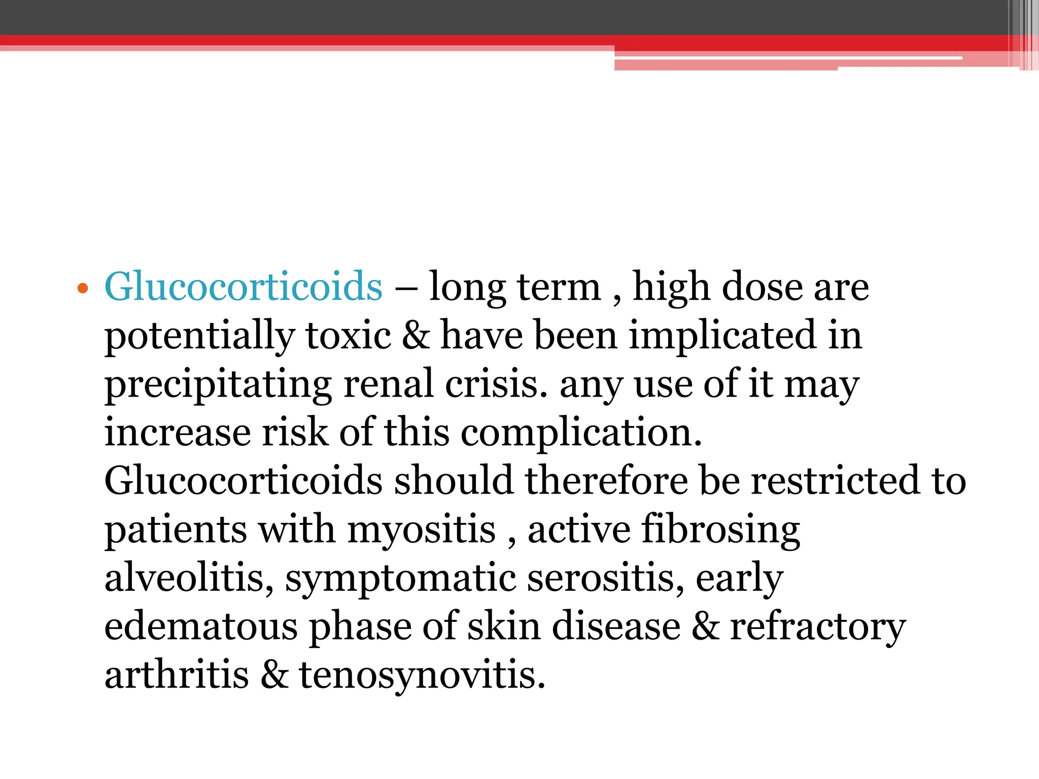 • Glucocorticoids – long term , high dose are
potentially toxic & have been implicated in
precipitating renal crisis. any use of it may
increase risk of this complication.
Glucocorticoids should therefore be restricted to
patients with myositis , active fibrosing
alveolitis, symptomatic serositis, early
edematous phase of skin disease & refractory
arthritis & tenosynovitis.
 