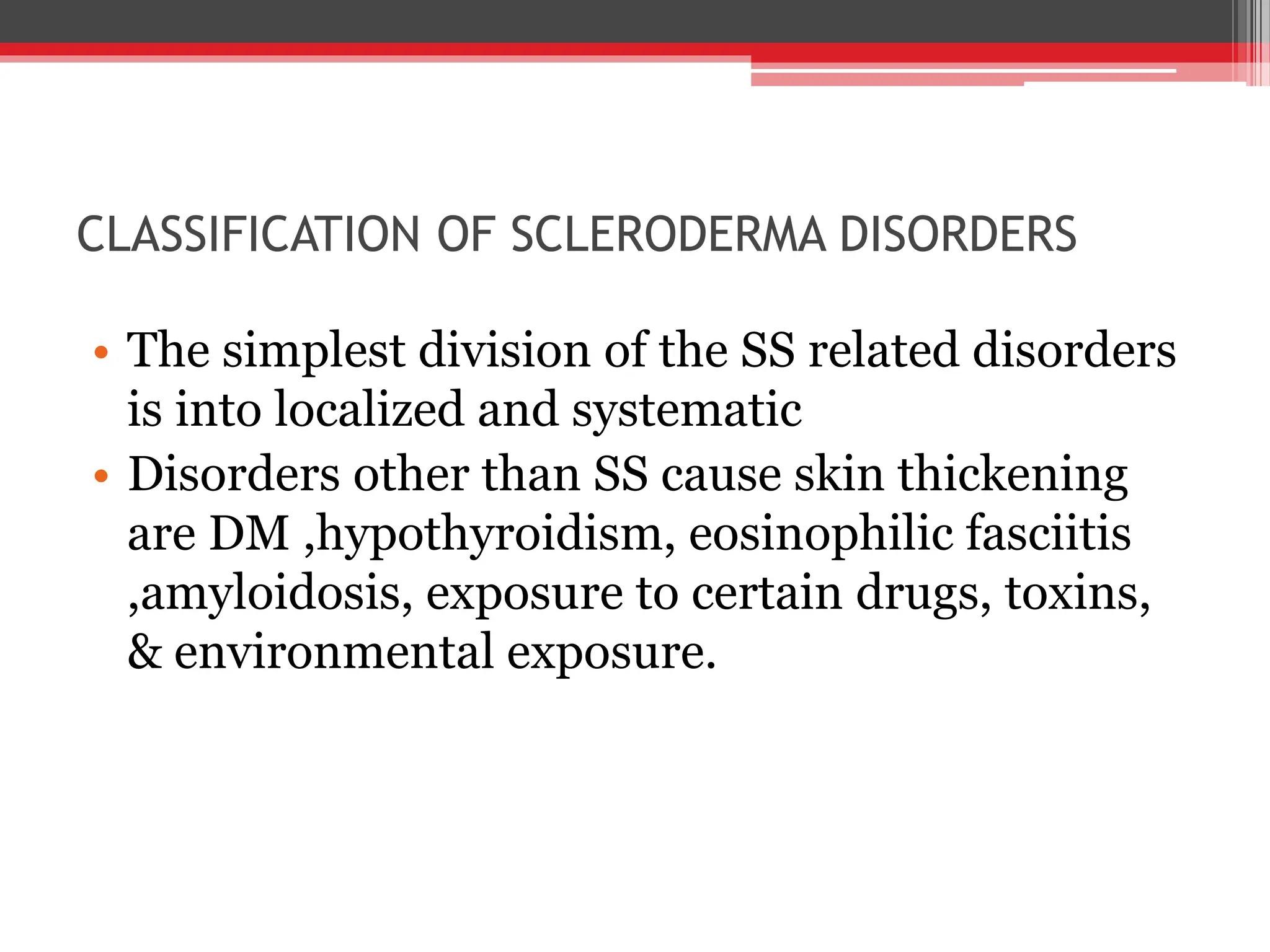 CLASSIFICATION OF SCLERODERMA DISORDERS
• The simplest division of the SS related disorders
is into localized and systematic
• Disorders other than SS cause skin thickening
are DM ,hypothyroidism, eosinophilic fasciitis
,amyloidosis, exposure to certain drugs, toxins,
& environmental exposure.
 