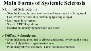  Limited Scleroderma
• Skin thickening is distal to elbows and knees, not involving trunk
• Can involve perioral skin thickening (pursing of lips)
• Less organ involvement
• Seen in CREST syndrome
• Isolated pulmonary hypertension can occur
 Diffuse Scleroderma
• Skin thickening proximal to elbows and knees, involving the trunk
• More likely to have organ involvement
• Pulmonary fibrosis and Renal Crisis are more common.
Main Forms of Systemic Sclerosis
 