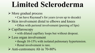  More gradual process
• Can have Raynaud’s for years (even up to decade)
 Skin involvement distal to elbows and knees
• Often with perioral involvement (pursing of lips)
 Capillaroscopy
• with dilated capillary loops but without dropout.
 Less organ involvement
• though 10-15% with isolated pulmonary hypertension.
• Renal involvement is rare.
 Anti-centromere Ab in 70-80%
Limited Scleroderma
 