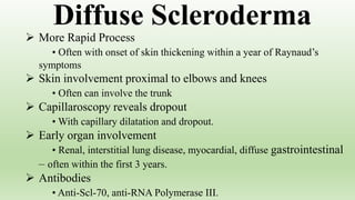  More Rapid Process
• Often with onset of skin thickening within a year of Raynaud’s
symptoms
 Skin involvement proximal to elbows and knees
• Often can involve the trunk
 Capillaroscopy reveals dropout
• With capillary dilatation and dropout.
 Early organ involvement
• Renal, interstitial lung disease, myocardial, diffuse gastrointestinal
– often within the first 3 years.
 Antibodies
• Anti-Scl-70, anti-RNA Polymerase III.
Diffuse Scleroderma
 