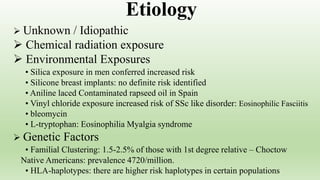  Unknown / Idiopathic
 Chemical radiation exposure
 Environmental Exposures
• Silica exposure in men conferred increased risk
• Silicone breast implants: no definite risk identified
• Aniline laced Contaminated rapseed oil in Spain
• Vinyl chloride exposure increased risk of SSc like disorder: Eosinophilic Fasciitis
• bleomycin
• L-tryptophan: Eosinophilia Myalgia syndrome
 Genetic Factors
• Familial Clustering: 1.5-2.5% of those with 1st degree relative – Choctow
Native Americans: prevalence 4720/million.
• HLA-haplotypes: there are higher risk haplotypes in certain populations
Etiology
 