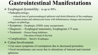  Esophageal dysmotility: in up to 90%.
• Pathophysiology:
– reduced tone of gastroesophageal sphincter and distal dilatation of the esophagus.
– Lamina propia and submucosal tissue with Inflammatory changes and increased
collagen on pathology.
• Symptoms – Dysphagia, GERD; many asymptomatic.
• Diagnosis: – Esophageal manometry, Esophagram, CT scan.
• Treatment: – Proton Pump Inhibitors
– Elevation of head of the bed.
• Complications: – Barret’s Esophagus.
 Colon Involvement:
• Can cause symptoms of constipation due to decreased peristalsis.
• Fecal incontinence can occur due to alterations of internal and external
sphincter.
Gastrointestinal Manifestations
 