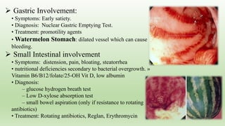  Gastric Involvement:
• Symptoms: Early satiety.
• Diagnosis: Nuclear Gastric Emptying Test.
• Treatment: promotility agents
• Watermelon Stomach: dilated vessel which can cause
bleeding.
 Small Intestinal involvement
• Symptoms: distension, pain, bloating, steatorrhea
• nutritional deficiencies secondary to bacterial overgrowth. »
Vitamin B6/B12/folate/25-OH Vit D, low albumin
• Diagnosis:
– glucose hydrogen breath test
– Low D-xylose absorption test
– small bowel aspiration (only if resistance to rotating
antibiotics)
• Treatment: Rotating antibiotics, Reglan, Erythromycin
 