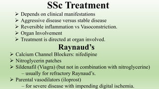  Depends on clinical manifestations
 Aggressive disease versus stable disease
 Reversible inflammation vs Vasoconstriction.
 Organ Involvement
 Treatment is directed at organ involved.
SSc Treatment
 Calcium Channel Blockers: nifedipine
 Nitroglycerin patches
 Sildenafil (Viagra) (but not in combination with nitroglycerine)
– usually for refractory Raynaud’s.
 Parental vasodilators (iloprost)
– for severe disease with impending digital ischemia.
Raynaud’s
 