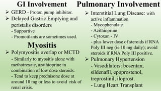  GERD - Proton pump inhibitor.
 Delayed Gastric Emptying and
peristalis disorders
- Supportive
- Promotilants are sometimes used.
 Interstitial Lung Disease: with
active inflammation
- Mycophenolate
- Azithioprine
- Cytoxan - IV
- plus lower dose of steroids if RNA
Poly III neg (ie 10 mg daily); avoid
steroids if RNA Poly III positive.
 Pulmonary Hypertension
- Vasodilators: bosentan,
sildenafil, epoprostenol,
treprostinil, iloprost.
- Lung Heart Transplant
 Polymyositis overlap or MCTD
- Similarly to myositis alone with
methotrexate, azathioprine in
combination of low dose steroids.
- Tend to keep prednisone dose at
around 10 mg or less to avoid risk of
renal crisis.
GI Involvement
Myositis
Pulmonary Involvement
 