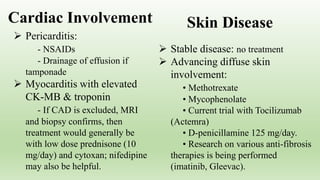  Pericarditis:
- NSAIDs
- Drainage of effusion if
tamponade
 Myocarditis with elevated
CK-MB & troponin
- If CAD is excluded, MRI
and biopsy confirms, then
treatment would generally be
with low dose prednisone (10
mg/day) and cytoxan; nifedipine
may also be helpful.
 Stable disease: no treatment
 Advancing diffuse skin
involvement:
• Methotrexate
• Mycophenolate
• Current trial with Tocilizumab
(Actemra)
• D-penicillamine 125 mg/day.
• Research on various anti-fibrosis
therapies is being performed
(imatinib, Gleevac).
Cardiac Involvement Skin Disease
 