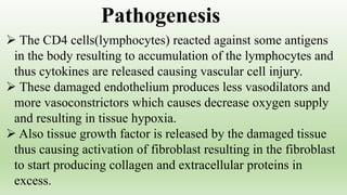  The CD4 cells(lymphocytes) reacted against some antigens
in the body resulting to accumulation of the lymphocytes and
thus cytokines are released causing vascular cell injury.
 These damaged endothelium produces less vasodilators and
more vasoconstrictors which causes decrease oxygen supply
and resulting in tissue hypoxia.
 Also tissue growth factor is released by the damaged tissue
thus causing activation of fibroblast resulting in the fibroblast
to start producing collagen and extracellular proteins in
excess.
Pathogenesis
 