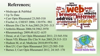 • Medscape & PubMed
• Up To Date
• Curr Opin Rheumatol 23;505-510
• Fischer A; CHEST 2006; 130:976 –981
• Rheum Dis Clin N Am;2003;29:293–313
• Arthritis Rheum 2006;54:3962-3970
• Rheumatology 2009;48:iii32–iii35
• Desai, et al; Curr Opin Rheumatol 2011; 23:545-554
• Steen VD; Rheum Dis Clin N Am 2003;29:315–333
• Hudson M, et al; Medicine 2010;89:976-981
• Bon LV; Curr Opin Rheumatol 2011;23:505–510
• Barnes J; Curr Opin Rheumatol 2012, 24:165–170
References;
 