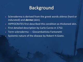 BackgroundScleroderma is derived from the greek words skleros (hard or indurated) and derma (skin). HIPPOCRATES first described this condition as thickened skin.First detailed description by Carlo Curzio in 1752.Term scleroderma --- GiovambattistaFantonettiSystemic nature of the disease by Robert H.Goetz. 