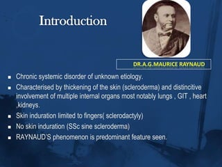 IntroductionDr.a.g.mauriceraynaudChronic systemic disorder of unknown etiology.Characterised by thickening of the skin (scleroderma) and distincitive  involvement of multiple internal organs most notably lungs , GIT , heart ,kidneys.Skin induration limited to fingers( sclerodactyly)No skin induration (SSc sine scleroderma)RAYNAUD’S phenomenon is predominant feature seen. 